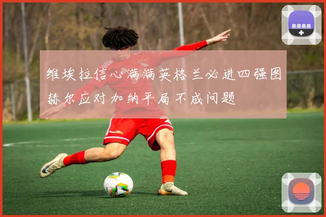 维埃拉信心满满英格兰必进四强图赫尔应对加纳平局不成问题