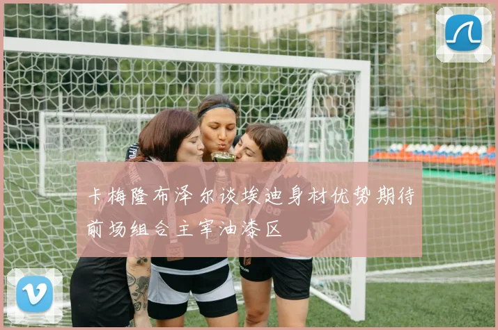 卡梅隆布泽尔谈埃迪身材优势期待前场组合主宰油漆区