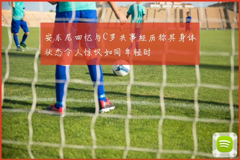 安东尼回忆与C罗共事经历称其身体状态令人惊叹如同年轻时