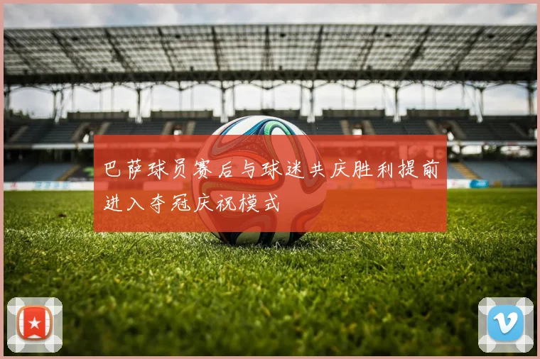 巴萨球员赛后与球迷共庆胜利提前进入夺冠庆祝模式