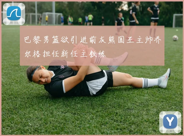 巴黎男篮欲引进前灰熊国王主帅乔尔格担任新任主教练