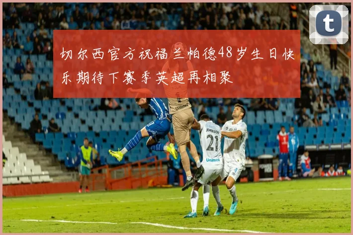 切尔西官方祝福兰帕德48岁生日快乐期待下赛季英超再相聚