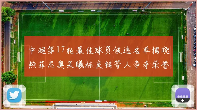 中超第17轮最佳球员候选名单揭晓热菲尼奥吴曦林良铭等人争夺荣誉