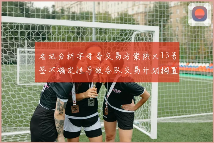 名记分析字母哥交易方案热火13号签不确定性导致各队交易计划搁置