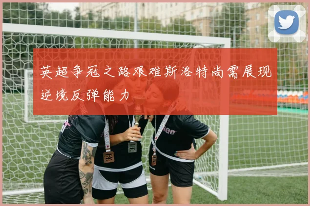 英超争冠之路艰难斯洛特尚需展现逆境反弹能力