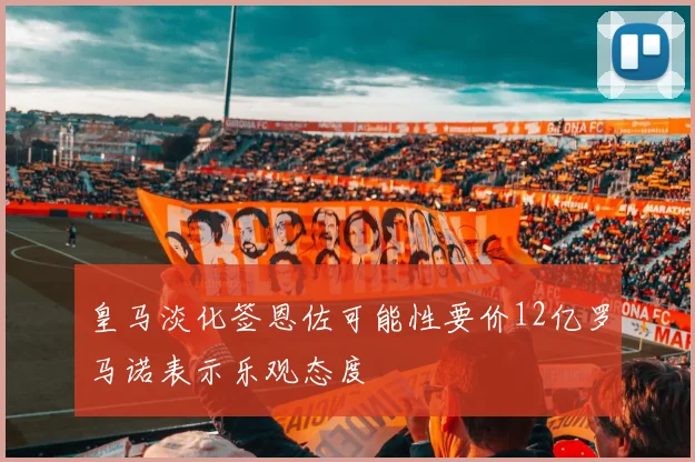皇马淡化签恩佐可能性要价12亿罗马诺表示乐观态度