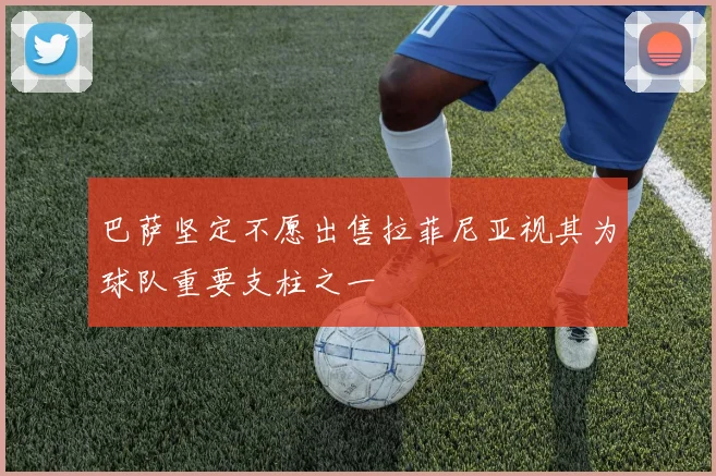 巴萨坚定不愿出售拉菲尼亚视其为球队重要支柱之一