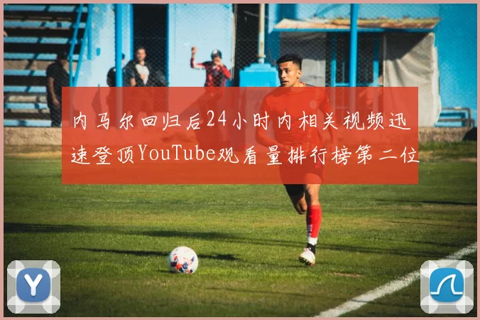 内马尔回归后24小时内相关视频迅速登顶YouTube观看量排行榜第二位