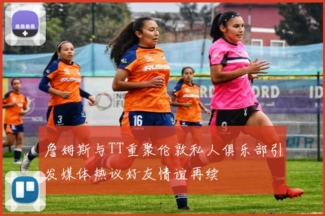 詹姆斯与TT重聚伦敦私人俱乐部引发媒体热议好友情谊再续