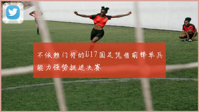 不依赖门将的U17国足凭借前锋单兵能力强势挺进决赛