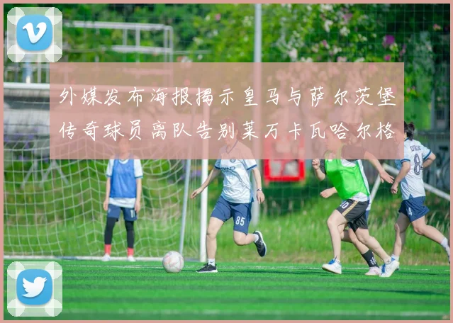 外媒发布海报揭示皇马与萨尔茨堡传奇球员离队告别莱万卡瓦哈尔格列兹曼